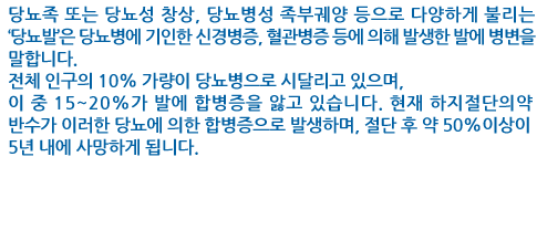 당뇨족 또는 당뇨성 창상, 당뇨병성 족부궤양 등으로 다양하게 불리는 ‘당뇨발’은 당뇨병에 기인한 신경병증, 혈관병증 등에 의해 발생한 발에 병변을 말합니다.
전체 인구의 10% 가량이 당뇨병으로 시달리고 있으며, 이 중 15~20%가 발에 합병증을 앓고 있습니다. 현재 하지절단의 약 반수가 이러한 당뇨에 의한 합병증으로 발생하며, 절단 후 약 50%이상이 5년 내에 사망하게 됩니다.