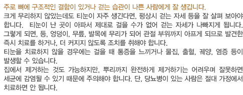 주로 뼈에 구조적인 결함이 있거나 걷는 습관이 나쁜 사람에게 잘 생깁니다.
		크게 무리하지 않았는데도 티눈이 자주 생긴다면, 평상시 걷는 자세 등을 잘 살펴 보아야 합니다.  티눈이 난 곳이 아파서 제대로 걸을 수가 없어 걷는 자세가 나빠지게 됩니다. 그렇게 되면, 등, 엉덩이, 무릎, 발목에 무리가 되어 관절 부위까지 아프게 되므로 발견한 즉시 치료를 하거나, 더 커지지 않도록 조치를 취해야 합니다.
		티눈을 치료하지 않을 경우에는 걸을 때 통증을 느끼거나 물집, 출혈, 궤양, 염증 등이 발생할 수 있습니다. 
		집에서 제거하는 것도 가능하지만, 뿌리까지 완전하게 제거하기는 어려우며 잘못하면 세균에 감염될 수 있기 때문에 주의해야 합니다. 단, 당뇨병이 있는 사람은 절대 가정에서 치료하면 안 됩니다.
