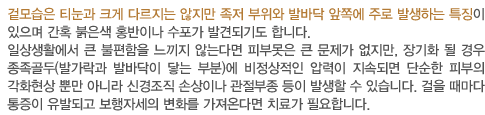 겉모습은 티눈과 크게 다르지는 않지만 족저 부위와 발바닥 앞쪽에 주로 발생하는 특징이 있으며 간혹 붉은색 홍반이나 수포가 발견되기도 합니다.
		일상생활에서 큰 불편함을 느끼지 않는다면 피부못은 큰 문제가 없지만, 장기화 될 경우 종족골두(발가락과 발바닥이 닿는 부분)에 비정상적인 압력이 지속되면 단순한 피부의 각화현상 뿐만 아니라 신경조직 손상이나 관절부종	 등이 발생할 수 있습니다. 걸을 때마다 통증이 유발되고 보행자세의 변화를 가져온다면 치료가 필요합니다.   